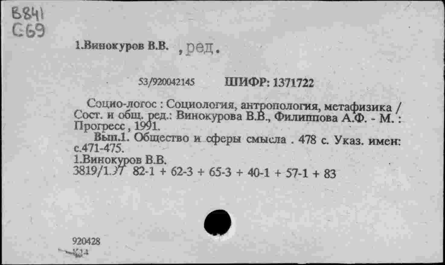 ﻿ВД1 сьэ
1.Винокуров В.В. , рвД.
53/920042145 ШИФР: 1371722
Социо-логос : Социология, антропология, метафизика / Сост. и общ.ред.: Винокурова В.В., Филиппова А Ф - М -Прогресс, 1991.
Общество и сферы смысла . 478 с. Указ, имен-с.471-475.
1.Винокуров В.В.
.3819/197 82-1 + 62-3 + 65-3 + 40-1 + 57-1 + 83
920428